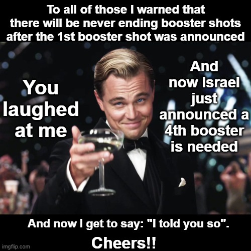 Never ending booster shots was easy to predict if you recognized that the push for global vaccinations was a profit scheme. | To all of those I warned that there will be never ending booster shots after the 1st booster shot was announced; You laughed at me; And now Israel just announced a 4th booster is needed; And now I get to say: "I told you so". Cheers!! | image tagged in leonardo dicaprio toast,vaccine profit scheme,vax profit,big pharma,booster shots,israel 4th booster | made w/ Imgflip meme maker