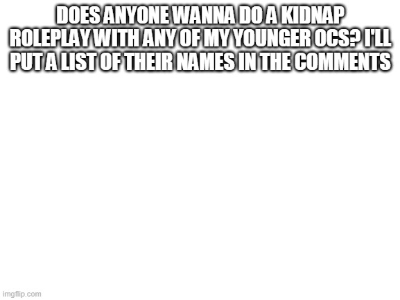 Blank White Template | DOES ANYONE WANNA DO A KIDNAP ROLEPLAY WITH ANY OF MY YOUNGER OCS? I'LL PUT A LIST OF THEIR NAMES IN THE COMMENTS | image tagged in blank white template | made w/ Imgflip meme maker