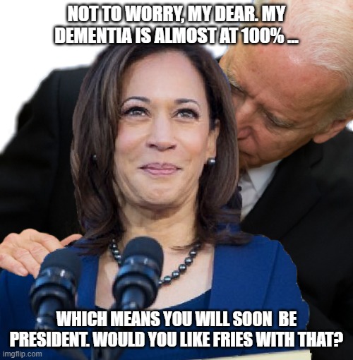 Joe Biden and Kamala Hairs | NOT TO WORRY, MY DEAR. MY DEMENTIA IS ALMOST AT 100% ... WHICH MEANS YOU WILL SOON  BE PRESIDENT. WOULD YOU LIKE FRIES WITH THAT? | image tagged in joe biden and kamala hairs | made w/ Imgflip meme maker