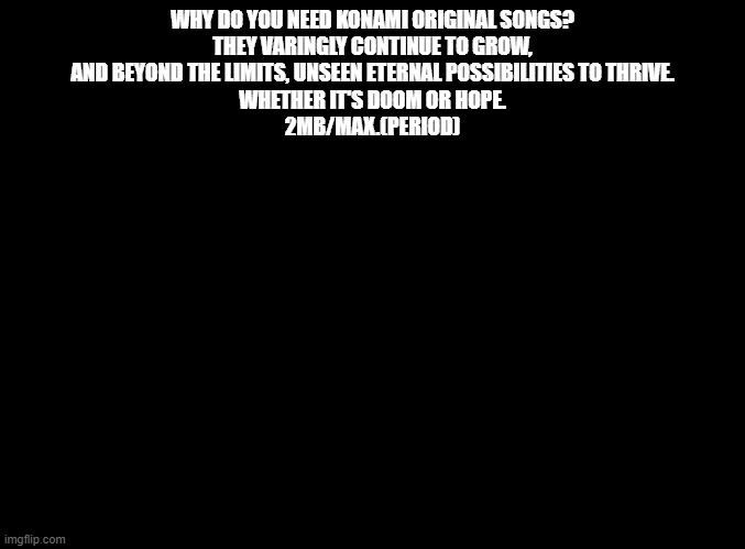 This is a copypasta | WHY DO YOU NEED KONAMI ORIGINAL SONGS?
THEY VARINGLY CONTINUE TO GROW,
AND BEYOND THE LIMITS, UNSEEN ETERNAL POSSIBILITIES TO THRIVE.

WHETHER IT'S DOOM OR HOPE.

2MB/MAX.(PERIOD) | image tagged in blank black,copypasta,ddr,konami,why,oh wow are you actually reading these tags | made w/ Imgflip meme maker