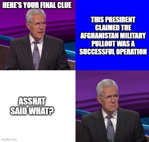 Really, Joe? Really? | HERE'S YOUR FINAL CLUE; THIS PRESIDENT CLAIMED THE AFGHANISTAN MILITARY PULLOUT WAS A SUCCESSFUL OPERATION; ASSHAT SAID WHAT? | image tagged in jeopardy here is your clue,biden,afghanistan,failure,democrats,cowards | made w/ Imgflip meme maker