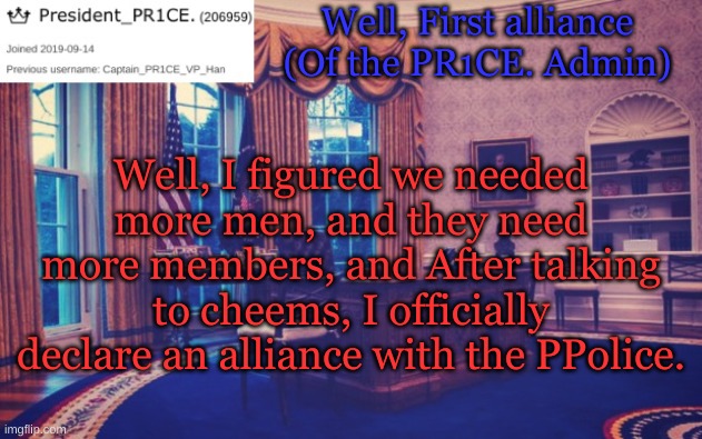 Here it is | Well, First alliance (Of the PR1CE. Admin); Well, I figured we needed more men, and they need more members, and After talking to cheems, I officially declare an alliance with the PPolice. | image tagged in president_pr1ce ann temp | made w/ Imgflip meme maker