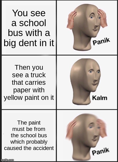 Panik Kalm Panik | You see a school bus with a big dent in it; Then you see a truck that carries paper with yellow paint on it; The paint must be from the school bus which probably caused the accident | image tagged in memes,panik kalm panik | made w/ Imgflip meme maker