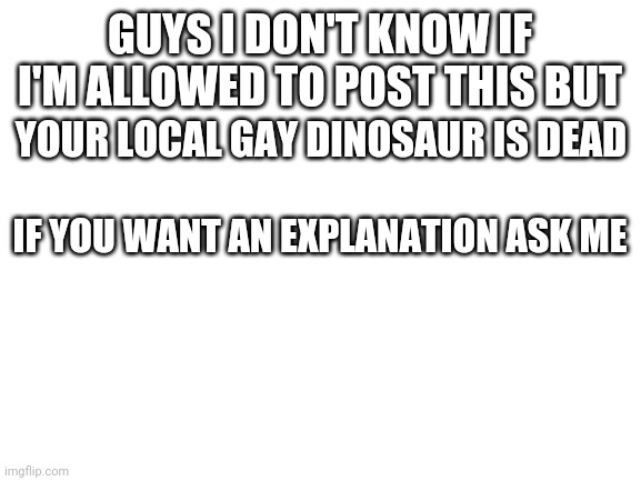 H | GUYS I DON'T KNOW IF I'M ALLOWED TO POST THIS BUT; YOUR LOCAL GAY DINOSAUR IS DEAD; IF YOU WANT AN EXPLANATION ASK ME | image tagged in blank white template | made w/ Imgflip meme maker