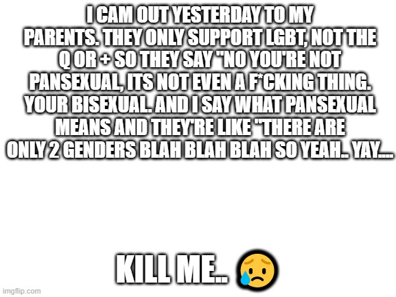 I came out!! | I CAM OUT YESTERDAY TO MY PARENTS. THEY ONLY SUPPORT LGBT, NOT THE Q OR + SO THEY SAY "NO YOU'RE NOT PANSEXUAL, ITS NOT EVEN A F*CKING THING. YOUR BISEXUAL. AND I SAY WHAT PANSEXUAL MEANS AND THEY'RE LIKE "THERE ARE ONLY 2 GENDERS BLAH BLAH BLAH SO YEAH.. YAY.... KILL ME.. 😥 | image tagged in blank white template,im not closeted,come out,fml,im sad,oof | made w/ Imgflip meme maker