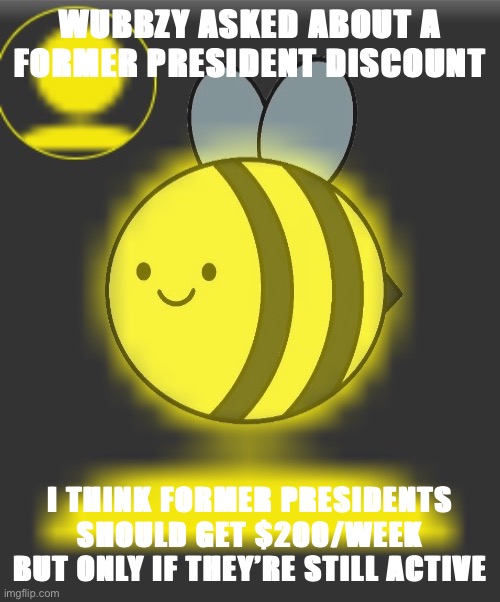 Former Presidents get double a citizen’s pay. This week Wubbzy & Strangmeme are eligible. (So get back here Beez!) | WUBBZY ASKED ABOUT A FORMER PRESIDENT DISCOUNT; I THINK FORMER PRESIDENTS SHOULD GET $200/WEEK BUT ONLY IF THEY’RE STILL ACTIVE | image tagged in yellow man beez | made w/ Imgflip meme maker