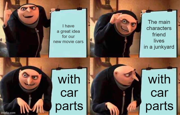 Cars | I have a great idea for our new movie cars; The main characters friend lives in a junkyard; with car parts; with car parts | image tagged in memes,gru's plan | made w/ Imgflip meme maker