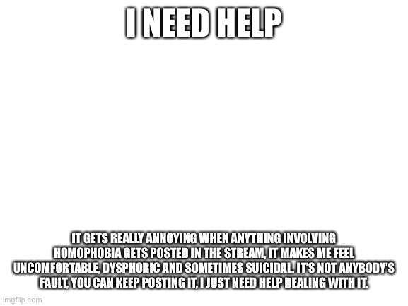 Blank White Template | I NEED HELP; IT GETS REALLY ANNOYING WHEN ANYTHING INVOLVING HOMOPHOBIA GETS POSTED IN THE STREAM, IT MAKES ME FEEL UNCOMFORTABLE, DYSPHORIC AND SOMETIMES SUICIDAL. IT’S NOT ANYBODY’S FAULT, YOU CAN KEEP POSTING IT, I JUST NEED HELP DEALING WITH IT. | image tagged in blank white template | made w/ Imgflip meme maker