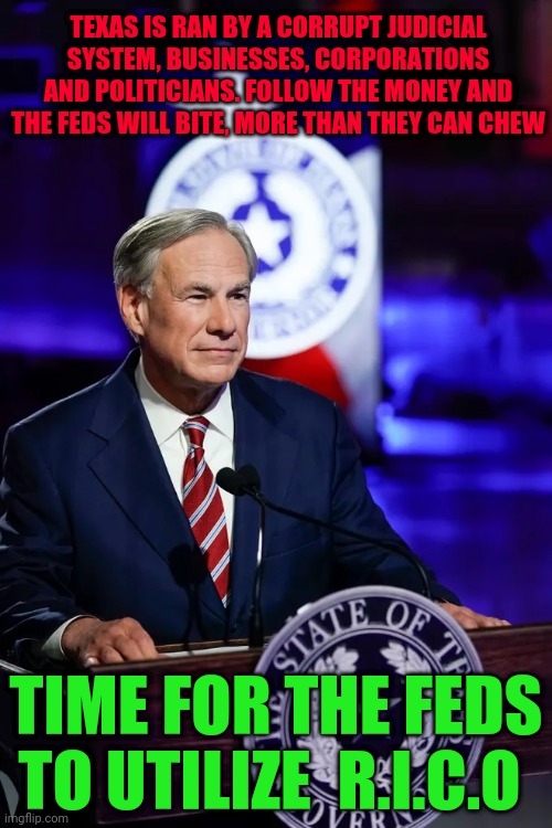 Texas Governor Greg Abbott | TEXAS IS RAN BY A CORRUPT JUDICIAL SYSTEM, BUSINESSES, CORPORATIONS AND POLITICIANS. FOLLOW THE MONEY AND THE FEDS WILL BITE, MORE THAN THEY CAN CHEW; TIME FOR THE FEDS TO UTILIZE  R.I.C.O | image tagged in texas governor greg abbott | made w/ Imgflip meme maker
