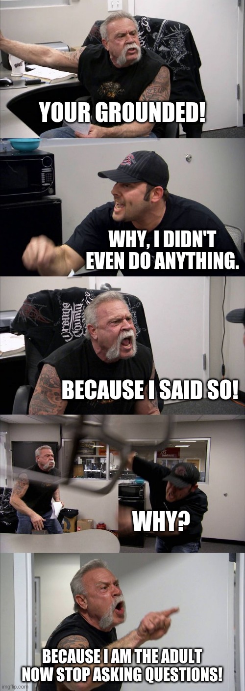 My household in a nutshell: | YOUR GROUNDED! WHY, I DIDN'T EVEN DO ANYTHING. BECAUSE I SAID SO! WHY? BECAUSE I AM THE ADULT NOW STOP ASKING QUESTIONS! | image tagged in memes,american chopper argument,funny,funny memes,relationships | made w/ Imgflip meme maker