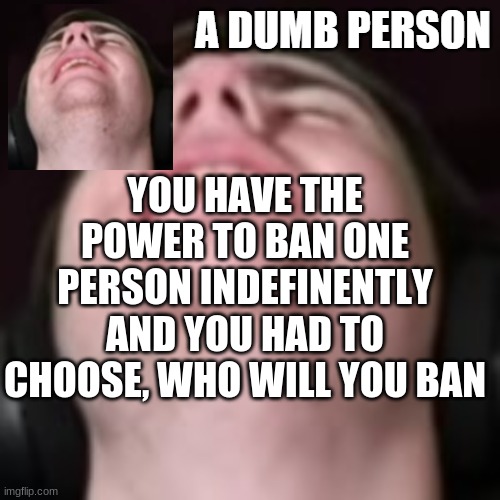 E | YOU HAVE THE POWER TO BAN ONE PERSON INDEFINENTLY AND YOU HAD TO CHOOSE, WHO WILL YOU BAN | image tagged in e | made w/ Imgflip meme maker
