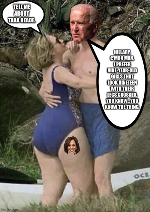 Biden prefers children over Tara Reade | TELL ME ABOUT TARA READE. HILLARY, C’MON MAN. I PREFER NINE-YEAR-OLD GIRLS THAT LOOK NINETEEN WITH THEIR LEGS CROSSED. YOU KNOW...YOU KNOW THE THING. | image tagged in bill and hillary big butt clinton,memes,joe biden,kamala harris,pervert,children | made w/ Imgflip meme maker