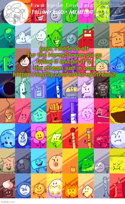 its meant to be used in case this one gets hacked, taken down, or raided | guys, i made an alt fur the HornyStream pls go follow it and pin it to the stream just in case
https://imgflip.com/m/HornyStream2 | image tagged in thx the-goth-chicken fur the temp kawaii's bfdi announcement | made w/ Imgflip meme maker