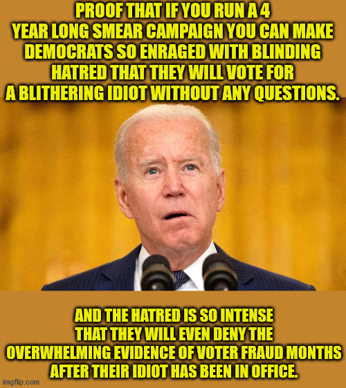 We have never had a more unfit man in the White House than we have with Biden. | PROOF THAT IF YOU RUN A 4 YEAR LONG SMEAR CAMPAIGN YOU CAN MAKE DEMOCRATS SO ENRAGED WITH BLINDING HATRED THAT THEY WILL VOTE FOR A BLITHERING IDIOT WITHOUT ANY QUESTIONS. AND THE HATRED IS SO INTENSE THAT THEY WILL EVEN DENY THE OVERWHELMING EVIDENCE OF VOTER FRAUD MONTHS AFTER THEIR IDIOT HAS BEEN IN OFFICE. | image tagged in dems should apologize,no dumber president ever,dementia joe has gotta go | made w/ Imgflip meme maker