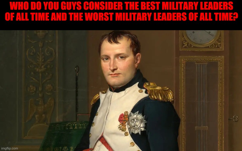 Who do you guys think are some of the best and worst military leaders of all time? | WHO DO YOU GUYS CONSIDER THE BEST MILITARY LEADERS OF ALL TIME AND THE WORST MILITARY LEADERS OF ALL TIME? | image tagged in military,leaders,history | made w/ Imgflip meme maker