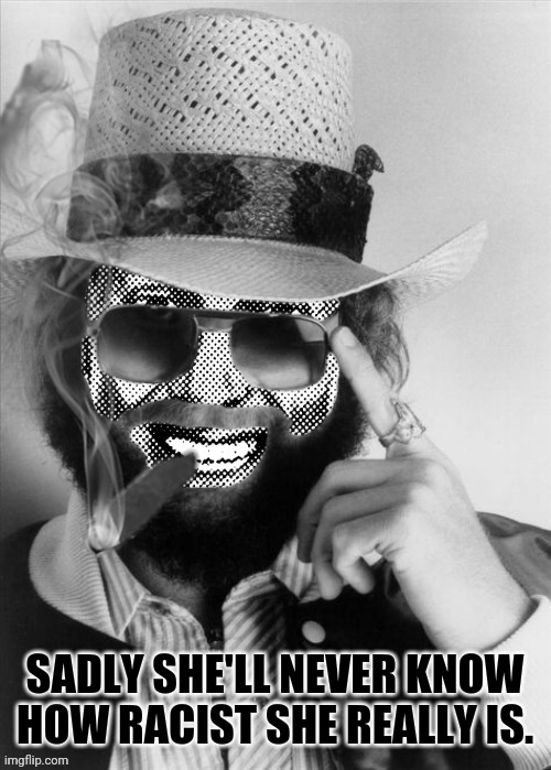 Hank Strangmeme Jr | SADLY SHE'LL NEVER KNOW HOW RACIST SHE REALLY IS. | image tagged in hank strangmeme jr | made w/ Imgflip meme maker