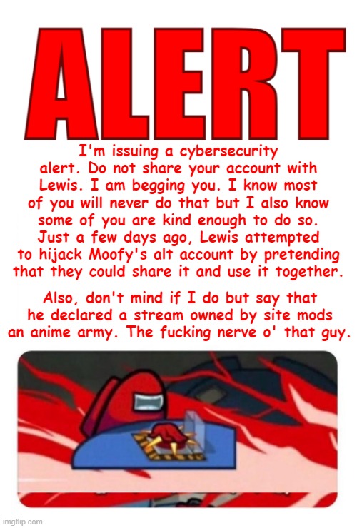 ALERT! Template | I'm issuing a cybersecurity alert. Do not share your account with Lewis. I am begging you. I know most of you will never do that but I also know some of you are kind enough to do so. Just a few days ago, Lewis attempted to hijack Moofy's alt account by pretending that they could share it and use it together. Also, don't mind if I do but say that he declared a stream owned by site mods an anime army. The fucking nerve o' that guy. | image tagged in alert template | made w/ Imgflip meme maker
