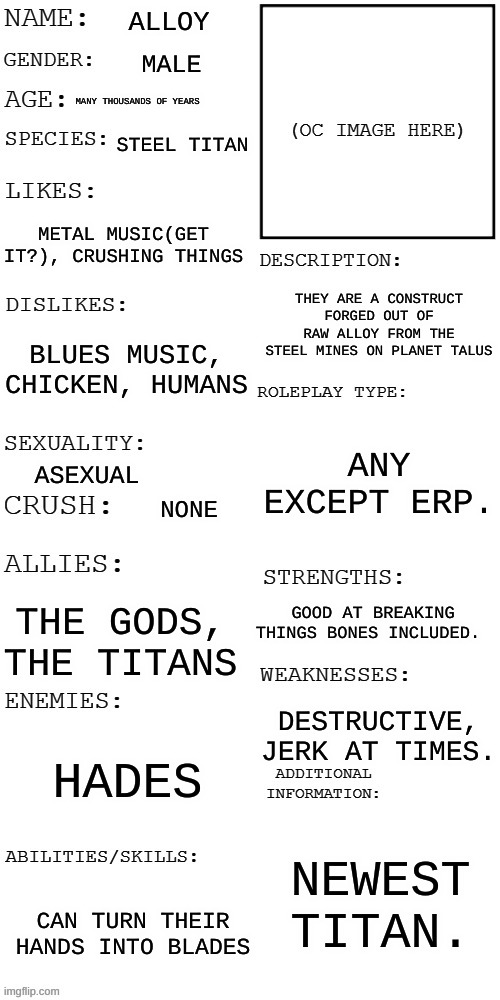 (Updated) Roleplay OC showcase | ALLOY; MALE; MANY THOUSANDS OF YEARS; STEEL TITAN; METAL MUSIC(GET IT?), CRUSHING THINGS; THEY ARE A CONSTRUCT FORGED OUT OF RAW ALLOY FROM THE STEEL MINES ON PLANET TALUS; BLUES MUSIC, CHICKEN, HUMANS; ANY EXCEPT ERP. ASEXUAL; NONE; GOOD AT BREAKING THINGS BONES INCLUDED. THE GODS, THE TITANS; DESTRUCTIVE, JERK AT TIMES. HADES; NEWEST TITAN. CAN TURN THEIR HANDS INTO BLADES | image tagged in updated roleplay oc showcase | made w/ Imgflip meme maker