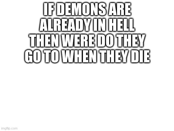 I NEED ANSWERS! | IF DEMONS ARE ALREADY IN HELL THEN WERE DO THEY GO TO WHEN THEY DIE | image tagged in blank white template | made w/ Imgflip meme maker