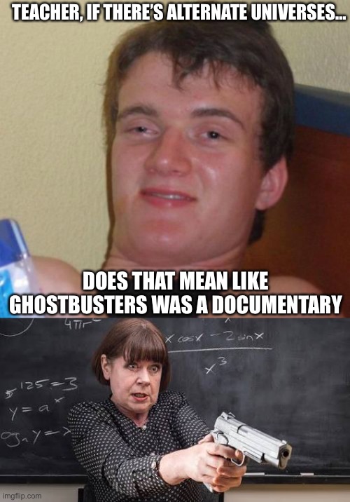 TEACHER, IF THERE’S ALTERNATE UNIVERSES…; DOES THAT MEAN LIKE GHOSTBUSTERS WAS A DOCUMENTARY | image tagged in memes,10 guy,maths teacher with gun | made w/ Imgflip meme maker