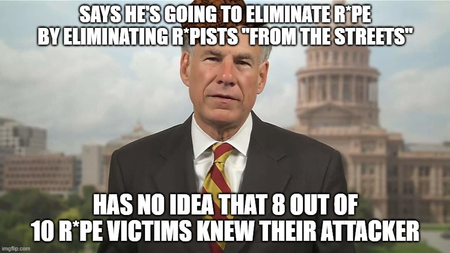 Greg Abbott is an idiot with no answers. | SAYS HE'S GOING TO ELIMINATE R*PE BY ELIMINATING R*PISTS "FROM THE STREETS"; HAS NO IDEA THAT 8 OUT OF 10 R*PE VICTIMS KNEW THEIR ATTACKER | image tagged in scumbag greg abbott,abortion,greg abbott,texas,conservative logic,republicans | made w/ Imgflip meme maker