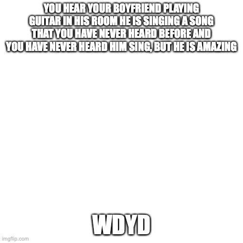 Blank Transparent Square | YOU HEAR YOUR BOYFRIEND PLAYING GUITAR IN HIS ROOM HE IS SINGING A SONG THAT YOU HAVE NEVER HEARD BEFORE AND YOU HAVE NEVER HEARD HIM SING, BUT HE IS AMAZING; WDYD | image tagged in memes,blank transparent square | made w/ Imgflip meme maker