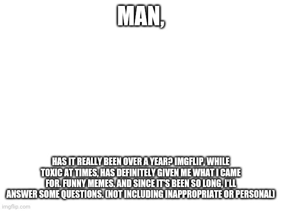 I'll start, my favorite game is majora's mask. | MAN, HAS IT REALLY BEEN OVER A YEAR? IMGFLIP, WHILE TOXIC AT TIMES, HAS DEFINITELY GIVEN ME WHAT I CAME FOR. FUNNY MEMES. AND SINCE IT'S BEEN SO LONG, I'LL ANSWER SOME QUESTIONS. (NOT INCLUDING INAPPROPRIATE OR PERSONAL) | image tagged in blank white template | made w/ Imgflip meme maker