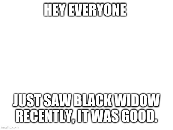 Blank White Template | HEY EVERYONE; JUST SAW BLACK WIDOW RECENTLY, IT WAS GOOD. | image tagged in blank white template | made w/ Imgflip meme maker