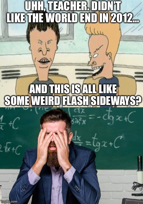 UHH, TEACHER. DIDN’T LIKE THE WORLD END IN 2012…; AND THIS IS ALL LIKE SOME WEIRD FLASH SIDEWAYS? | image tagged in beavis butthead,teachers be like | made w/ Imgflip meme maker