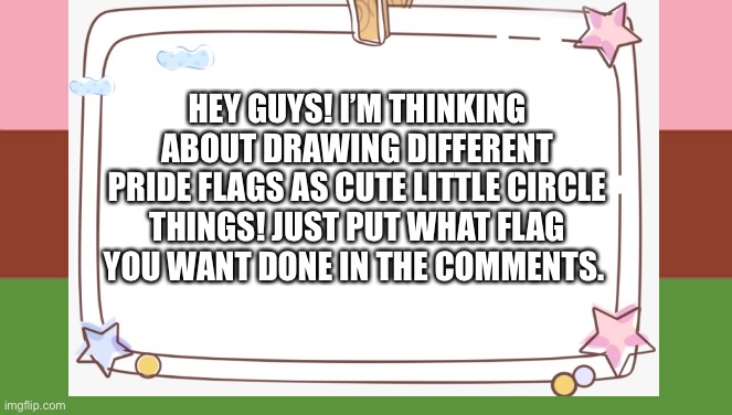 Cute circle things! | HEY GUYS! I’M THINKING ABOUT DRAWING DIFFERENT PRIDE FLAGS AS CUTE LITTLE CIRCLE THINGS! JUST PUT WHAT FLAG YOU WANT DONE IN THE COMMENTS. | made w/ Imgflip meme maker