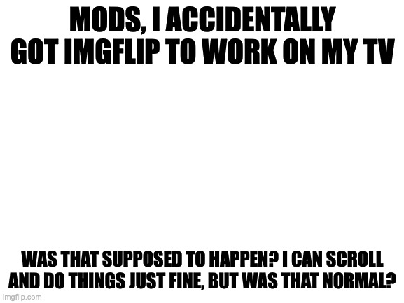 Srry I don't have pictures | MODS, I ACCIDENTALLY GOT IMGFLIP TO WORK ON MY TV; WAS THAT SUPPOSED TO HAPPEN? I CAN SCROLL AND DO THINGS JUST FINE, BUT WAS THAT NORMAL? | image tagged in blank white template | made w/ Imgflip meme maker