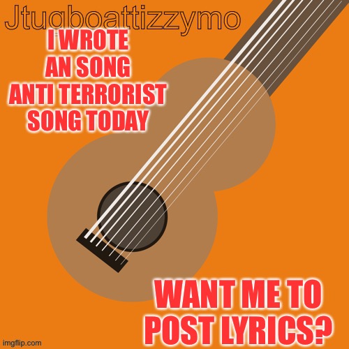 New song want me to post lyrics so far? | I WROTE AN SONG ANTI TERRORIST SONG TODAY; WANT ME TO POST LYRICS? | image tagged in jtugboattizzymo announcement temp,song lyrics,song | made w/ Imgflip meme maker
