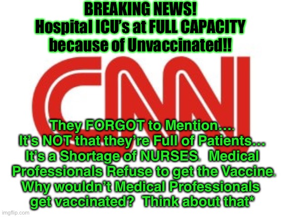 Hospitals Have a Ban on Evictions | BREAKING NEWS!
Hospital ICU’s at FULL CAPACITY
because of Unvaccinated!! They FORGOT to Mention….
It’s NOT that they’re Full of Patients…
It’s a Shortage of NURSES.  Medical
 Professionals Refuse to get the Vaccine.
Why wouldn’t Medical Professionals 
get vaccinated?  Think about that* | image tagged in cnn,vaccine,nurses,hospitals,dems are marxists,biden hates america | made w/ Imgflip meme maker