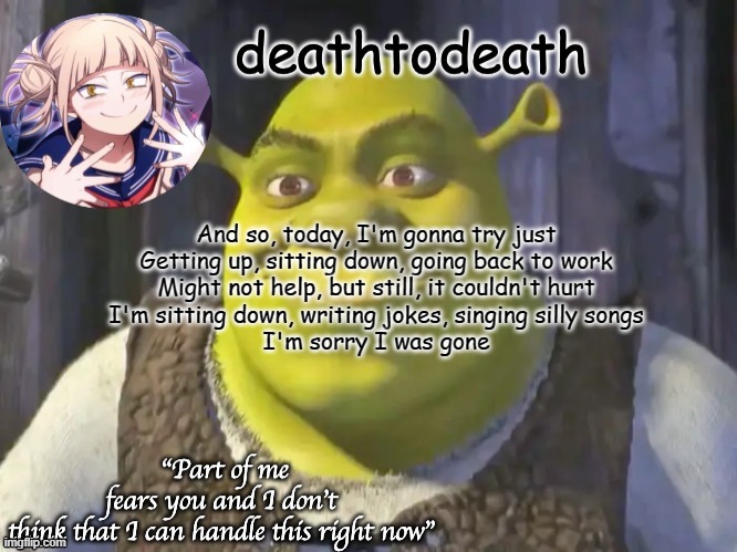 death2death template | And so, today, I'm gonna try just
Getting up, sitting down, going back to work
Might not help, but still, it couldn't hurt
I'm sitting down, writing jokes, singing silly songs
I'm sorry I was gone | image tagged in death2death template | made w/ Imgflip meme maker