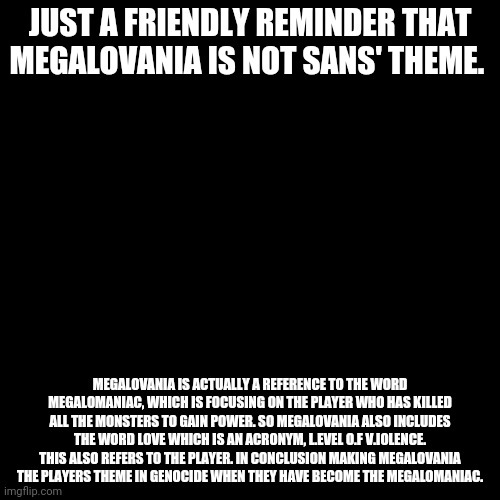 Be wowed | JUST A FRIENDLY REMINDER THAT MEGALOVANIA IS NOT SANS' THEME. MEGALOVANIA IS ACTUALLY A REFERENCE TO THE WORD MEGALOMANIAC, WHICH IS FOCUSING ON THE PLAYER WHO HAS KILLED ALL THE MONSTERS TO GAIN POWER. SO MEGALOVANIA ALSO INCLUDES THE WORD LOVE WHICH IS AN ACRONYM, L.EVEL O.F V.IOLENCE. THIS ALSO REFERS TO THE PLAYER. IN CONCLUSION MAKING MEGALOVANIA THE PLAYERS THEME IN GENOCIDE WHEN THEY HAVE BECOME THE MEGALOMANIAC. | image tagged in memes,blank transparent square | made w/ Imgflip meme maker