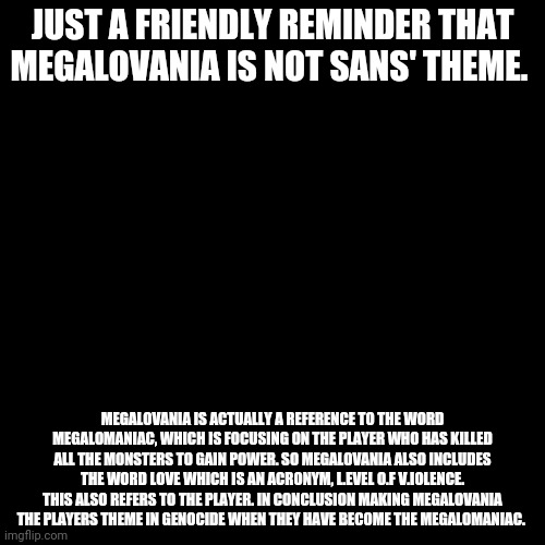 Blank Transparent Square | JUST A FRIENDLY REMINDER THAT MEGALOVANIA IS NOT SANS' THEME. MEGALOVANIA IS ACTUALLY A REFERENCE TO THE WORD MEGALOMANIAC, WHICH IS FOCUSING ON THE PLAYER WHO HAS KILLED ALL THE MONSTERS TO GAIN POWER. SO MEGALOVANIA ALSO INCLUDES THE WORD LOVE WHICH IS AN ACRONYM, L.EVEL O.F V.IOLENCE. THIS ALSO REFERS TO THE PLAYER. IN CONCLUSION MAKING MEGALOVANIA THE PLAYERS THEME IN GENOCIDE WHEN THEY HAVE BECOME THE MEGALOMANIAC. | image tagged in memes,blank transparent square | made w/ Imgflip meme maker