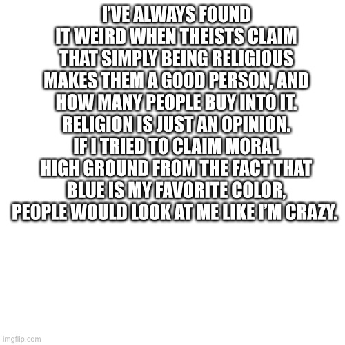 Blank Transparent Square Meme | I’VE ALWAYS FOUND IT WEIRD WHEN THEISTS CLAIM THAT SIMPLY BEING RELIGIOUS MAKES THEM A GOOD PERSON, AND HOW MANY PEOPLE BUY INTO IT. RELIGION IS JUST AN OPINION. IF I TRIED TO CLAIM MORAL HIGH GROUND FROM THE FACT THAT BLUE IS MY FAVORITE COLOR, PEOPLE WOULD LOOK AT ME LIKE I’M CRAZY. | image tagged in memes,blank transparent square | made w/ Imgflip meme maker