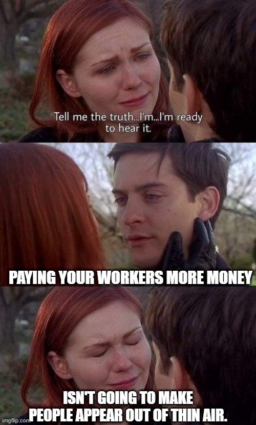 Tell me the truth, I'm ready to hear it | PAYING YOUR WORKERS MORE MONEY; ISN'T GOING TO MAKE PEOPLE APPEAR OUT OF THIN AIR. | image tagged in tell me the truth i'm ready to hear it | made w/ Imgflip meme maker