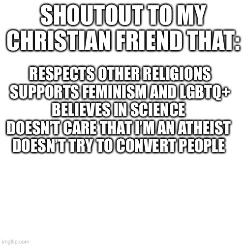They’re not all that bad | SHOUTOUT TO MY CHRISTIAN FRIEND THAT:; RESPECTS OTHER RELIGIONS
SUPPORTS FEMINISM AND LGBTQ+
BELIEVES IN SCIENCE 
DOESN’T CARE THAT I’M AN ATHEIST 
DOESN’T TRY TO CONVERT PEOPLE | image tagged in memes,blank transparent square | made w/ Imgflip meme maker