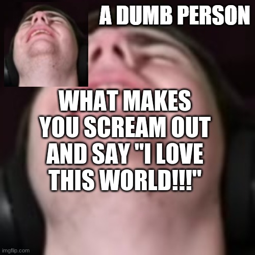 E | WHAT MAKES YOU SCREAM OUT AND SAY "I LOVE THIS WORLD!!!" | image tagged in e | made w/ Imgflip meme maker