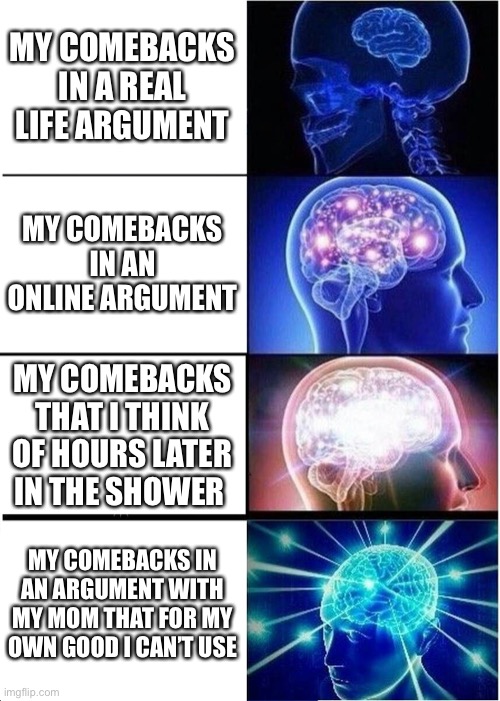 I just needed to make a meme it was too long… | MY COMEBACKS IN A REAL LIFE ARGUMENT; MY COMEBACKS IN AN ONLINE ARGUMENT; MY COMEBACKS THAT I THINK OF HOURS LATER IN THE SHOWER; MY COMEBACKS IN AN ARGUMENT WITH MY MOM THAT FOR MY OWN GOOD I CAN’T USE | image tagged in memes,expanding brain | made w/ Imgflip meme maker