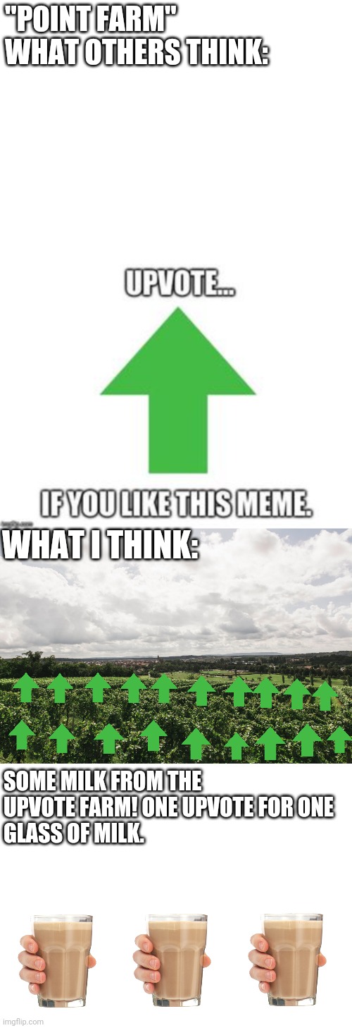 something my 7 dying braincells thought of hope you like it :) | "POINT FARM"
WHAT OTHERS THINK:; WHAT I THINK:; SOME MILK FROM THE 
UPVOTE FARM! ONE UPVOTE FOR ONE
GLASS OF MILK. | image tagged in blank white template,upvote farm,upvotes,choccy milk | made w/ Imgflip meme maker