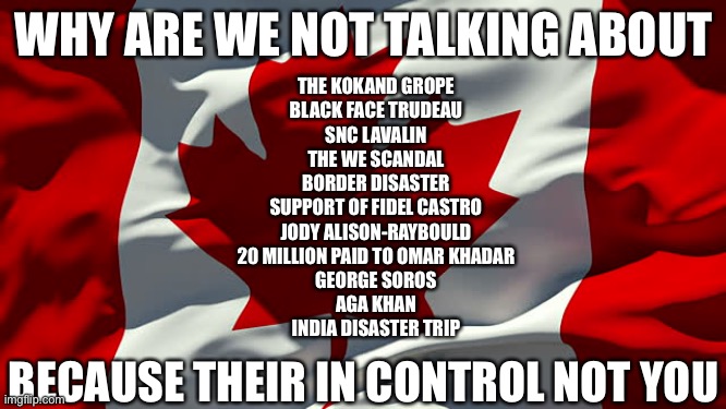 OH Canada | WHY ARE WE NOT TALKING ABOUT; THE KOKAND GROPE
BLACK FACE TRUDEAU
SNC LAVALIN
THE WE SCANDAL
BORDER DISASTER
SUPPORT OF FIDEL CASTRO
JODY ALISON-RAYBOULD
20 MILLION PAID TO OMAR KHADAR
GEORGE SOROS
AGA KHAN
INDIA DISASTER TRIP; BECAUSE THEIR IN CONTROL NOT YOU | image tagged in canada flag,canada,justin trudeau,trudeau,trump | made w/ Imgflip meme maker