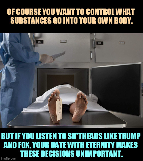 You can't control your body if you're dead. | OF COURSE YOU WANT TO CONTROL WHAT 
SUBSTANCES GO INTO YOUR OWN BODY. BUT IF YOU LISTEN TO SH*THEADS LIKE TRUMP 

AND FOX, YOUR DATE WITH ETERNITY MAKES 
THESE DECISIONS UNIMPORTANT. | image tagged in morgue,vaccines,smart,anti vax,dumb | made w/ Imgflip meme maker