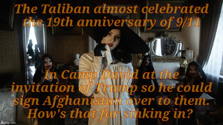 Lady Dimitrescu and Daughters | The Taliban almost celebrated the 19th anniversary of 9/11 In Camp David at the invitation of Trump so he could sign Afghanistan over to the | image tagged in la d | made w/ Imgflip meme maker