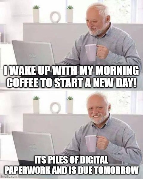 Hide the Pain Harold | I WAKE UP WITH MY MORNING COFFEE TO START A NEW DAY! ITS PILES OF DIGITAL PAPERWORK AND IS DUE TOMORROW | image tagged in memes,hide the pain harold | made w/ Imgflip meme maker