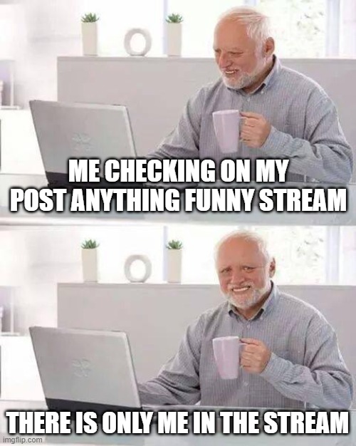 welcome |  ME CHECKING ON MY POST ANYTHING FUNNY STREAM; THERE IS ONLY ME IN THE STREAM | image tagged in memes,hide the pain harold,pain | made w/ Imgflip meme maker