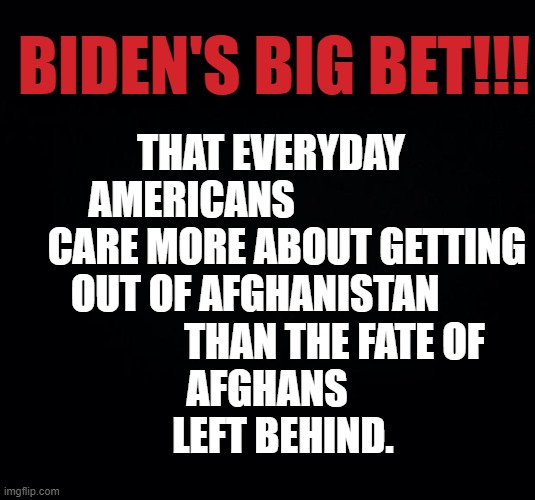 What Do You Think? | BIDEN'S BIG BET!!! THAT EVERYDAY AMERICANS                         CARE MORE ABOUT GETTING OUT OF AFGHANISTAN                         THAN THE FATE OF    
       AFGHANS        
     LEFT BEHIND. | image tagged in memes,politics,joe biden,bet,don't care,left behind | made w/ Imgflip meme maker