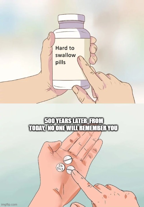 Hard To Swallow Pills Meme | 500 YEARS LATER  FROM TODAY,  NO ONE WILL REMEMBER YOU | image tagged in memes,hard to swallow pills | made w/ Imgflip meme maker