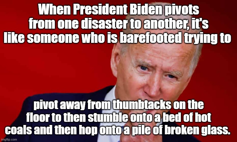 When Biden pivots from one disaster to another, it's like pivoting away from thumbtacks to land on hot coals or broken glass. |  When President Biden pivots from one disaster to another, it's like someone who is barefooted trying to; pivot away from thumbtacks on the floor to then stumble onto a bed of hot coals and then hop onto a pile of broken glass. | image tagged in memes,funny memes,political memes,american politics,joe biden,biden | made w/ Imgflip meme maker